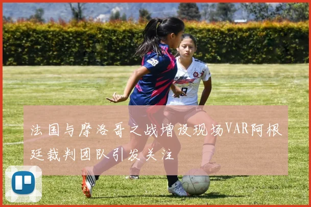 法国与摩洛哥之战增设现场VAR阿根廷裁判团队引发关注