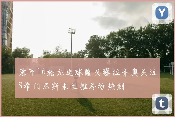 意甲16轮无进球隆戈曝拉齐奥关注S希门尼斯米兰推荐给热刺