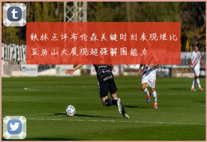 铁林点评布伦森关键时刻表现堪比亚历山大展现超强解围能力