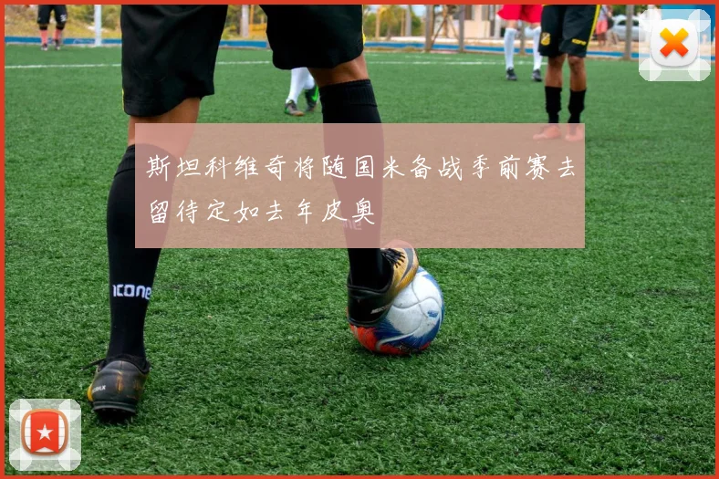 斯坦科维奇将随国米备战季前赛去留待定如去年皮奥