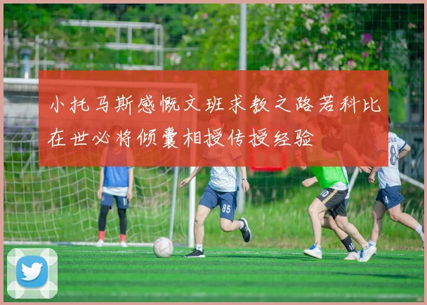 小托马斯感慨文班求教之路若科比在世必将倾囊相授传授经验