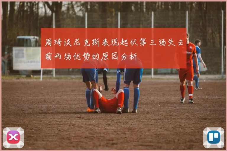 周琦谈尼克斯表现起伏第三场失去前两场优势的原因分析
