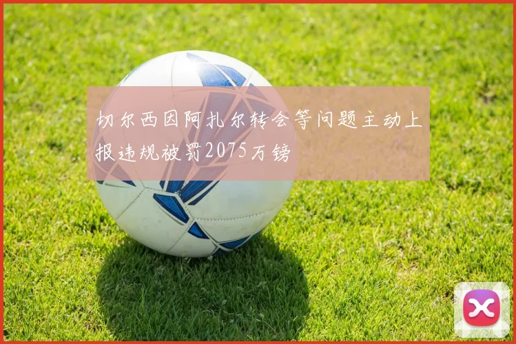 切尔西因阿扎尔转会等问题主动上报违规被罚2075万镑