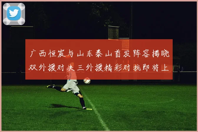 广西恒宸与山东泰山首发阵容揭晓双外援对决三外援精彩对抗即将上演