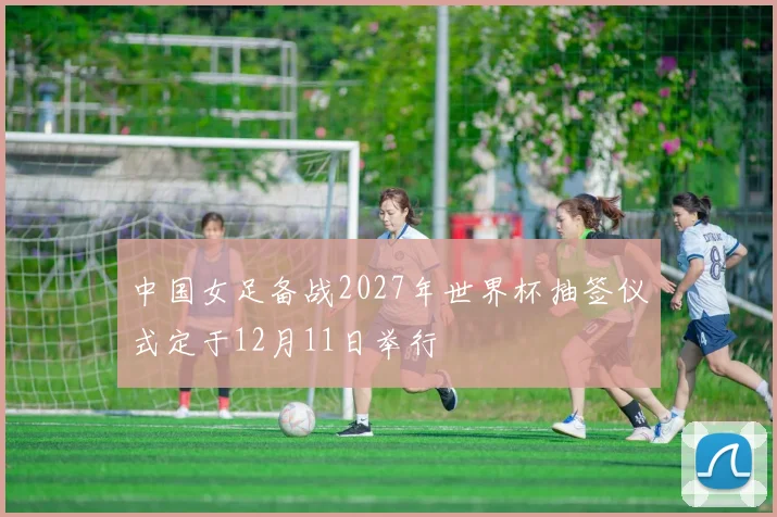 中国女足备战2027年世界杯抽签仪式定于12月11日举行