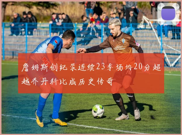 詹姆斯创纪录连续23季场均20分超越乔丹科比成历史传奇