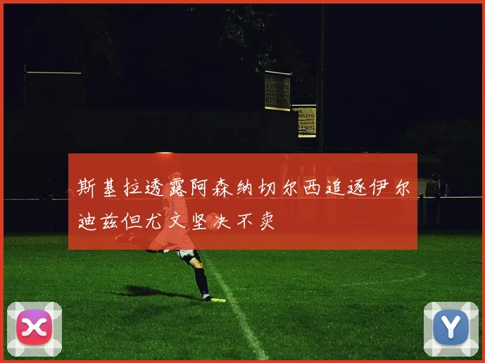 斯基拉透露阿森纳切尔西追逐伊尔迪兹但尤文坚决不卖