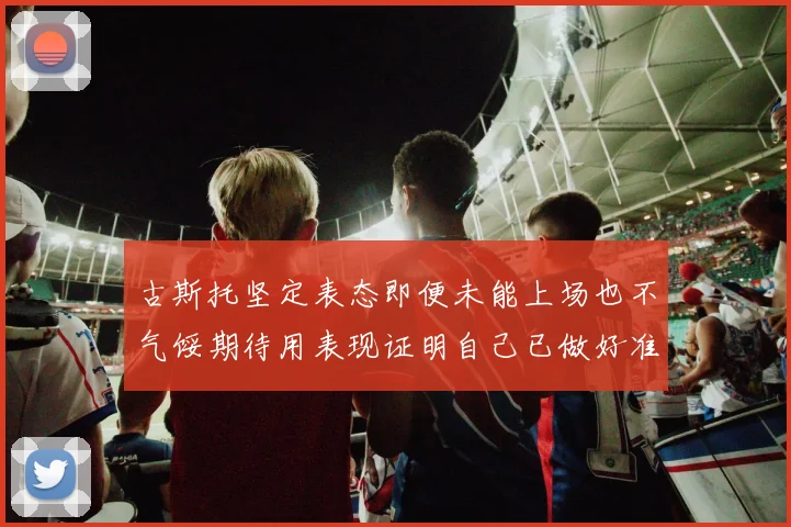 古斯托坚定表态即便未能上场也不气馁期待用表现证明自己已做好准备