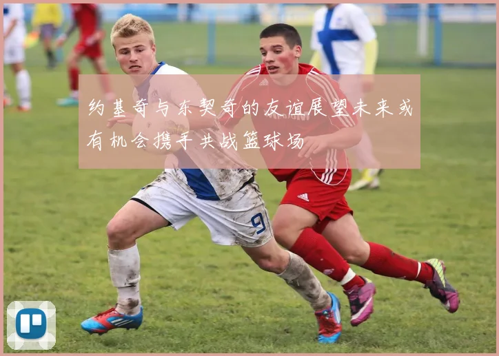 约基奇与东契奇的友谊展望未来或有机会携手共战篮球场