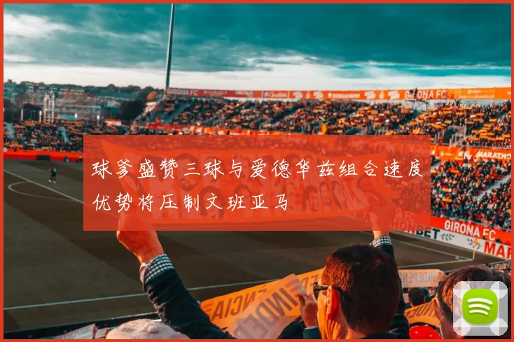 球爹盛赞三球与爱德华兹组合速度优势将压制文班亚马