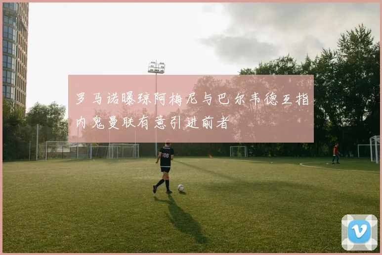 罗马诺曝琼阿梅尼与巴尔韦德互指内鬼曼联有意引进前者