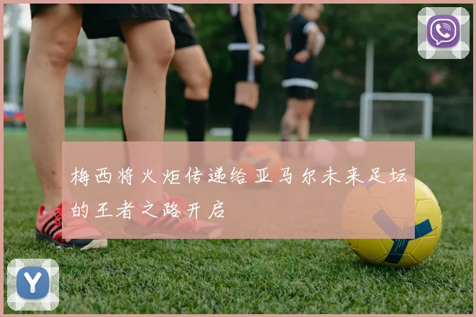 梅西将火炬传递给亚马尔未来足坛的王者之路开启