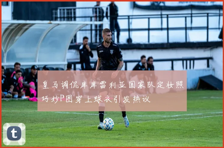 皇马调侃库库雷利亚国家队定妆照巧妙P图穿上球衣引发热议