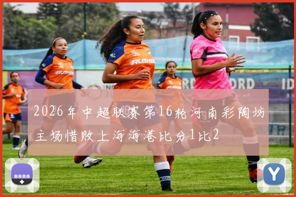 2026年中超联赛第16轮河南彩陶坊主场惜败上海海港比分1比2
