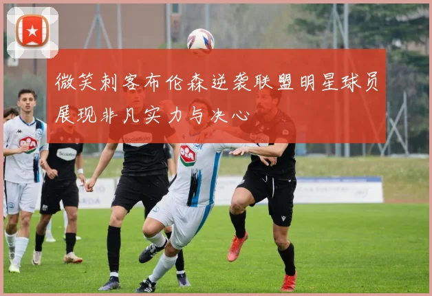 微笑刺客布伦森逆袭联盟明星球员展现非凡实力与决心