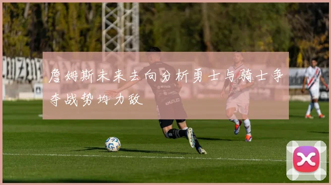 詹姆斯未来去向分析勇士与骑士争夺战势均力敌
