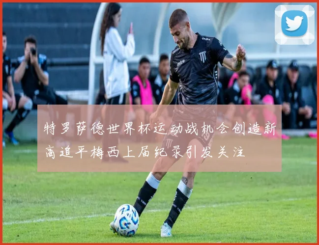 特罗萨德世界杯运动战机会创造新高追平梅西上届纪录引发关注