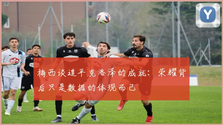 梅西谈追平克洛泽的成就：荣耀背后只是数据的体现而已
