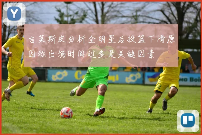 吉莱斯皮分析全明星后投篮下滑原因称出场时间过多是关键因素