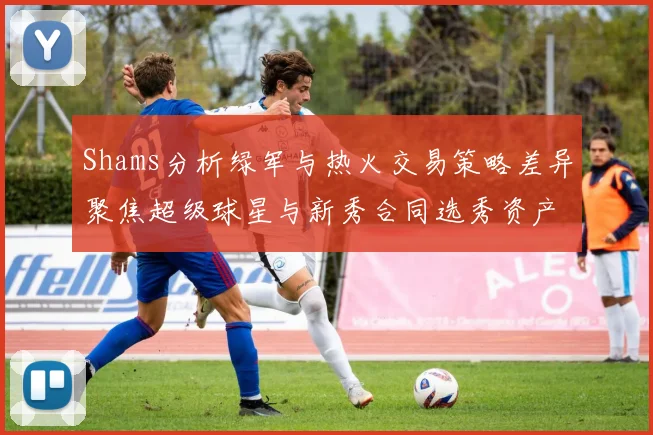 Shams分析绿军与热火交易策略差异聚焦超级球星与新秀合同选秀资产