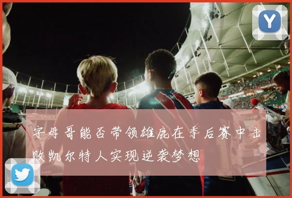 字母哥能否带领雄鹿在季后赛中击败凯尔特人实现逆袭梦想