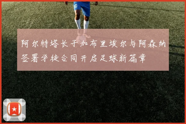 阿尔特塔长子加布里埃尔与阿森纳签署学徒合同开启足球新篇章