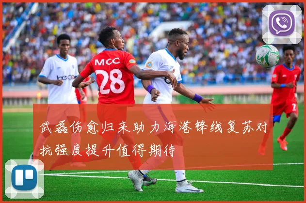 武磊伤愈归来助力海港锋线复苏对抗强度提升值得期待