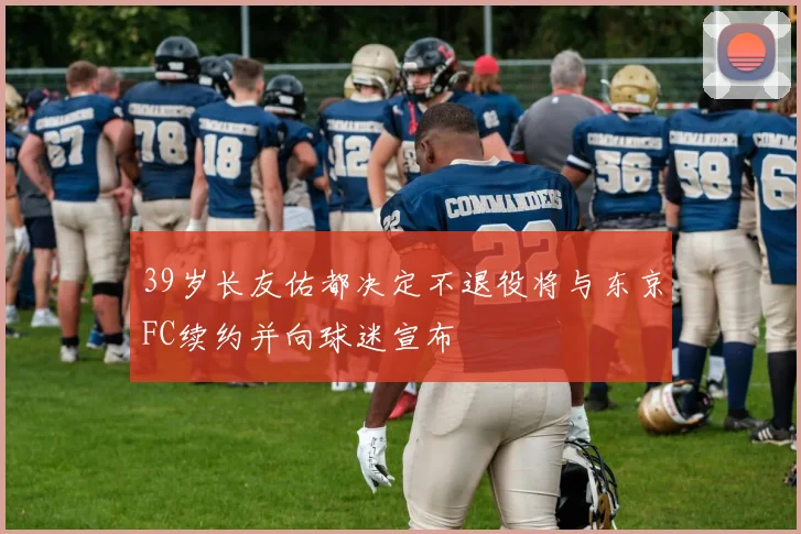 39岁长友佑都决定不退役将与东京FC续约并向球迷宣布